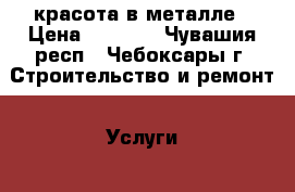 красота в металле › Цена ­ 2 000 - Чувашия респ., Чебоксары г. Строительство и ремонт » Услуги   